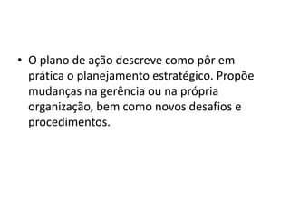 • O plano de ação descreve como pôr em
prática o planejamento estratégico. Propõe
mudanças na gerência ou na própria
organização, bem como novos desafios e
procedimentos.
 