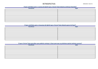 RETROSPECTIVA                                                    09/05/2011 06:10:15

        O que contribuiu para o sucesso da Sprint que o Scrum Team deveria continuar fazendo?
               Ocorrência                                                                   Ação




         O que contribuiu para o insucesso da Sprint que o Scrum Team deveria parar de fazer?
               Ocorrência                                                                   Ação




O que o Scrum Team percebeu que poderia começar a fazer para que as próximas sprints tenham sucesso?
               Ocorrência                                                                   Ação
 