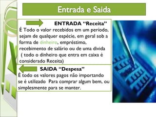 ENTRADA “Receita”   É Todo o valor recebidos em um período, sejam de qualquer espécie, em geral sob a forma de  dinheiro , empréstimo, recebimento de salário ou de uma divida ( todo o dinheiro que entra em caixa é considerado Receita) SAIDA “Despesa”   É todo os valores pagos não importando se é utilizado  Para comprar algum bem, ou simplesmente para se manter.  