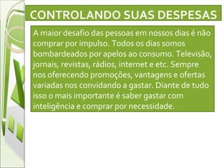 A maior desafio das pessoas em nossos dias é não comprar por impulso. Todos os dias somos bombardeados por apelos ao consumo. Televisão, jornais, revistas, rádios, internet e etc. Sempre nos oferecendo promoções, vantagens e ofertas variadas nos convidando a gastar. Diante de tudo isso o mais importante é saber gastar com inteligência e comprar por necessidade.  CONTROLANDO SUAS DESPESAS 