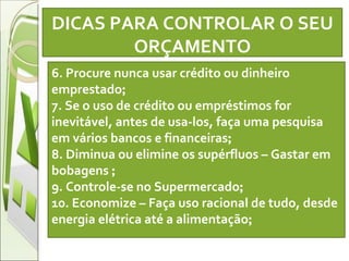 DICAS PARA CONTROLAR O SEU ORÇAMENTO   6. Procure nunca usar crédito ou dinheiro emprestado ; 7. Se o uso de crédito ou empréstimos for inevitável, antes de usa-los, faça uma pesquisa em vários bancos e financeiras ; 8. Diminua ou elimine os supérfluos – Gastar em bobagens  ; 9. Controle-se no Supermercado ; 10. Economize – Faça uso racional de tudo, desde energia elétrica até a alimentação ; 