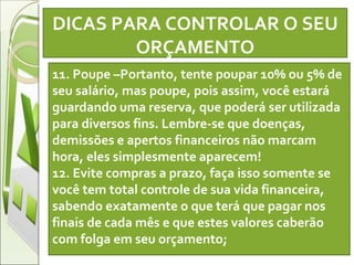 DICAS PARA CONTROLAR O SEU ORÇAMENTO   11. Poupe –Portanto, tente poupar 10% ou 5% de seu salário, mas poupe, pois assim, você estará guardando uma reserva, que poderá ser utilizada para diversos fins. Lembre-se que doenças, demissões e apertos financeiros não marcam hora, eles simplesmente aparecem! 12. Evite compras a prazo, faça isso somente se você tem total controle de sua vida financeira, sabendo exatamente o que terá que pagar nos finais de cada mês e que estes valores caberão com folga em seu orçamento; 
