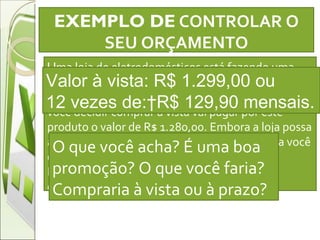 EXEMPLO DE  CONTROLAR O SEU ORÇAMENTO   U ma loja de eletrodomésticos está fazendo uma oferta de um televisor LCD no valor de R$ 1.680,00 em doze vezes sem juros no preço à vista. Porém se você decidir comprar a vista vai pagar por este produto o valor de R$ 1.280,00. Embora a loja possa afirmar que não tem juros,  comprando à vista você economizará R$ 400,00. Em compras parceladas geralmente há juros embutidos Valor à vista: R$ 1.299,00 ou  12 vezes de: R$ 129,90 mensais. O que você acha? É uma boa promoção? O que você faria? Compraria à vista ou à prazo?  