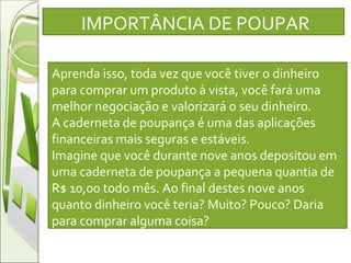 IMPORTÂNCIA DE POUPAR Aprenda isso, toda vez que você tiver o dinheiro para comprar um produto à vista, você fará uma melhor negociação e valorizará o seu dinheiro.  A caderneta de poupança é uma das aplicações financeiras mais seguras e estáveis.  Imagine que você durante nove anos depositou em uma caderneta de poupança a pequena quantia de R$ 10,00 todo mês. Ao final destes nove anos quanto dinheiro você teria? Muito? Pouco? Daria para comprar alguma coisa? 