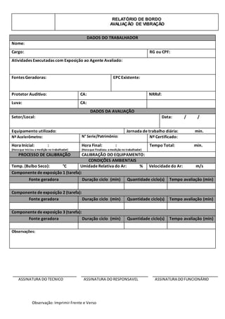 RELATÓRIO DE BORDO
AVALIAÇÃO DE VIBRAÇÃO
Observação: Imprimir Frente e Verso
ASSINATURA DO TECNICO ASSINATURA DO RESPONSAVEL ASSINATURA DOFUNCIONÁRIO
DADOS DO TRABALHADOR
Nome:
Cargo: RG ou CPF:
Atividades Executadas com Exposição ao Agente Avaliado:
Fontes Geradoras: EPC Existente:
Protetor Auditivo: CA: NRRsf:
Luva: CA:
DADOS DA AVALIAÇÃO
Setor/Local: Data: / /
Equipamento utilizado: Jornada de trabalho diária: min.
Nº Acelerômetro: N° Serie/Patrimônio: Nº Certificado:
Hora Inicial: :
(Horaque Iniciou amedição no trabalhador)
Hora Final: :
(Horaque Finalizou amedição no trabalhador)
Tempo Total: min.
PROCESSO DE CALIBRAÇÃO CALIBRAÇÃO DO EQUIPAMENTO:
CONDIÇÕES AMBIENTAIS
Temp. (Bulbo Seco): °C Umidade Relativa do Ar: % Velocidade do Ar: m/s
Componente de exposição 1 (tarefa):
Fonte geradora Duração ciclo (min) Quantidade ciclo(s) Tempo avaliação (min)
Componente de exposição 2 (tarefa):
Fonte geradora Duração ciclo (min) Quantidade ciclo(s) Tempo avaliação (min)
Componente de exposição 3 (tarefa):
Fonte geradora Duração ciclo (min) Quantidade ciclo(s) Tempo avaliação (min)
Observações:
 