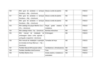 100 Mini guia de produtos e serviços
Socidisco – 26p. – (brochura)
Discos e anéis de plantio ND FISICO
101 Mini guia de produtos e serviços
Socidisco – 30p. – (brochura)
Discos e anéis de plantio ND FISICO
102 Mini guia de produtos e serviços
Socidisco – 26p. – (brochura)
Discos e anéis de plantio ND FISICO
103 Mini catalogo de peças Martins Cruz –
47p. – (brochura)
Peças grade aradora e
niveladora
ND FISICO
104 Mini catalogo Indisa – 9p. – (brochura) Bombas hidraulicas ND FISICO
105 Mini manual de instalação de
embreagem Eaton Linha agrícola –
português e espanhol – (brochura)
Embreagem ND FISICO
106 Mini manual de instalação e operação
de tomadas de força Marrucci – 13p. –
(brochura)
Tomadas de força ND FISICO
107 Panfleto Natural-AR exaustor eólico Ventiladores e climatizadores ND FISICO
108 Panfleto GalviMax total Duramax Tinta ND FISICO
109 Panfleto Martins Cruz Grade aradora, niveladora e
subsolador
ND FISICO
 