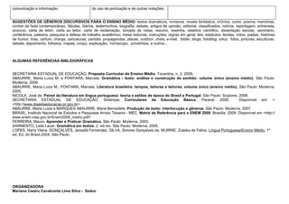 comunicação e informação.                       do uso da pontuação e de outras notações.


SUGESTÕES DE GÊNEROS DISCURSIVOS PARA O ENSINO MÉDIO: textos dramáticos, romance, novela fantástica, crônica, conto, poema, memórias,
contos de fada contemporâneo, fábulas, diários, testemunhos, biografia, debate, artigos de opinião, editorial, classificados, notícia, reportagem, entrevista,
anúncio, carta de leitor, carta ao leitor, carta de reclamação, tomada de notas, resumo, resenha, relatório científico, dissertação escolar, seminário,
conferência, palestra, pesquisa e defesa de trabalho acadêmico, mesa redonda, instruções, regras em geral, leis, estatutos, lendas, mitos, piadas, histórias
de humor, tiras, cartum, charge, caricaturas, paródia, propagandas, placas, outdoor, chats, e-mail, folder, blogs, fotoblog, orkut, fotos, pinturas, esculturas,
debate, depoimento, folhetos, mapas, croqui, explicação, horóscopo, provérbios, e outros...



ALGUMAS REFERÊNCIAS BIBLIOGRÁFICAS


SECRETARIA ESTADUAL DE EDUCAÇÃO. Proposta Curricular do Ensino Médio. Tocantins, n. 2, 2009.
ABAURRE, Maria Luiza M. e PONTARA, Marcela. Gramática - texto: análise e construção de sentido: volume único (ensino médio). São Paulo:
Moderna, 2006.
ABAURRE, Maria Luiza M.; PONTARA, Marcela. Literatura brasileira: tempos, leitores e leituras, volume único (ensino médio). São Paulo: Moderna,
2005.
NICOLA, José de. Painel da literatura em língua portuguesa: teoria e estilos de época do Brasil e Portugal. São Paulo: Scipione, 2006.
SECRETARIA ESTADUAL DE EDUCAÇÃO. Diretrizes Curriculares da Educação Básica. Paraná: 2008.                                       Disponível em: <
<http://www.diaadiaeducacao.pr.gov.br>
ABAURRE, Maria Luiza e MARQUES ABAURRE, Maria Bernadete. Produção de texto: interlocução e gêneros. São Paulo: Moderna, 2007.
BRASIL, Instituto Nacional de Estudos e Pesquisas Anísio Teixeira - MEC. Matriz de Referência para o ENEM 2009. Brasília: 2009. Disponível em <http://
www.enem.inep.gov.br/Enem2009_matriz.pdf>
FERREIRA, Mauro. Aprender e Praticar Gramática. São Paulo: Moderna, 2003.
SARMENTO, Leila Lauar. Gramática em textos. 2. ed.rev. São Paulo: Moderna, 2005.
LOPES, Harry Vieira. GONÇALVES, Jeosafá Fernandez. SILVA, Simone Gonçalves da. MURRIE, Zuleika de Felice. Língua Portuguesa/Ensino Médio. 1º
ed. Ed. do Brasil.2004. São Paulo.




ORGANIZADORA
Mariana Castro Cavalcante Lima Silva - Seduc
 