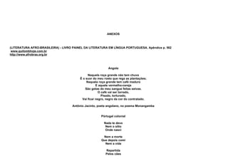 ANEXOS



(LITERATURA AFRO-BRASILEIRA) - LIVRO PAINEL DA LITERATURA EM LÍNGUA PORTUGUESA. Apêndice p. 562
 www.quilombhoje.com.br
http://www.afrobras.org.br



                                                            Angola

                                              Naquela roça grande não tem chuva
                                         É o suor do meu rosto que rega as plantações;
                                             Naquela roça grande tem café maduro
                                                    E aquele vermelho-cereja
                                            São gotas do meu sangue feitas seivas.
                                                      O café vai ser torrado,
                                                        Pisado, torturado,
                                          Vai ficar negro, negro da cor do contratado.

                                    Antônio Jacinto, poeta angolano, no poema Monangamba


                                                       Pòrtugal colonial

                                                         Nada te devo
                                                          Nem o sítio
                                                          Onde nasci

                                                        Nem a morte
                                                       Que depois comi
                                                         Nem a vida

                                                          Repartida
                                                          Pelos cães
 