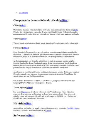 3 Softwares
Componentes de uma folha de cálculo[editar]
Célula[editar]
O elemento indicado pelo cruzamento entre uma linha e uma coluna chama-se célula.
Células são o componente elementar de uma planilha eletrônica. Toda a informação,
como valores e fórmulas, deve ser colocada em alguma célula para poder ser utilizada.
Valores[editar]
Valores numéricos (números,data e hora), textuais e fórmulas (expressões e funções).
Fórmulas[editar]
Uma fórmula define como deve ser calculado o valor de uma célula de uma planilha
eletrônica. O conceito de fórmula, que é basicamente o conceito elementar de fórmula
matemática, é que dá as planilhas eletrônicas seu principal motivo de existência.
As fórmulas podem ser fórmulas aritméticas ou mais avançadas, usando funções
internas da planilha. Essas funções oferecem desde mecanismos de simplificação da
construção de fórmulas (como a função SOMA, que admite conjuntos de células como
parâmetros) até funções matemáticas ou estatísticas bastante complexas.
Atualmente as planilhas eletrônicas ainda permitem que o usuário defina suas próprias
fórmulas, usando para isso uma linguagem de programação, como VisualBasic for
Applications no caso do Microsoft Excel.
Um exemplo de fórmula é "=A1+A2+A3+A4+A5", que pode ser substituída pela
função"pMA(A1:A5)", que é mais prático de usar.
Testes lógicos[editar]
São testes lógicos que devolvem valores do tipo Verdadeiro ou Falso. Há outras
maneiras de se executar as fórmulas, no Excel uma soma pode ser feita através de
seleção, e usar a ferramenta, identificada pela letra grega SIGMA, ela é facilmente
identificada como uma letra"E"invertida.
História[editar]
As planilhas, realizadas em papel, existem há muito tempo, porém foi Dan Bricklin que
inventou a primeira planilha eletrônica, o Visicalc.
Softwares[editar]
 