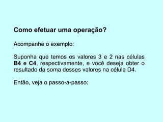 Como efetuar uma operação? Acompanhe o exemplo: Suponha que temos os valores 3 e 2 nas células  B4 e C4 , respectivamente, e você deseja obter o resultado da soma desses valores na célula D4. Então, veja o passo-a-passo: 