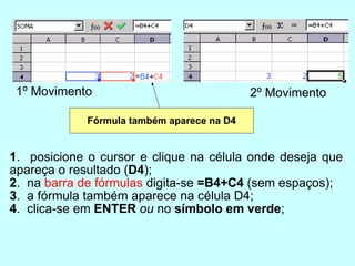 1 .  posicione o cursor e clique na célula onde deseja que apareça o resultado ( D4 ); 2 .  na  barra de fórmulas  digita-se  =B4+C4  (sem espaços); 3 .  a fórmula também aparece na célula D4; 4 .  clica-se em  ENTER   ou  no  símbolo em verde ; 1º Movimento 2º Movimento Fórmula também aparece na D4 