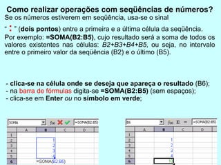 Como realizar operações com seqüências de números? Se os números estiverem em seqüência, usa-se o sinal  “  :  ” ( dois pontos ) entre a primeira e a última célula da seqüência. Por exemplo:  =SOMA(B2:B5) , cujo resultado será a soma de todos os valores existentes nas células:  B2+B3+B4+B5 , ou seja, no intervalo entre o primeiro valor da seqüência (B2) e o último (B5). -  clica-se na célula onde se deseja que apareça o resultado  (B6); - na  barra de fórmulas  digita-se  =SOMA(B2:B5)  (sem espaços); - clica-se em  Enter   ou  no  símbolo em verde ; 