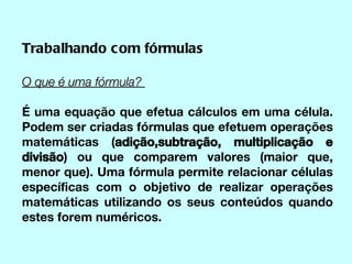Trabalhando com fórmulas O que é uma fórmula?  É uma equação que efetua cálculos em uma célula. Podem ser criadas fórmulas que efetuem operações matemáticas ( adição,subtração, multiplicação e divisão ) ou que comparem valores (maior que, menor que). Uma fórmula permite relacionar células específicas com o objetivo de realizar operações matemáticas utilizando os seus conteúdos quando estes forem numéricos. 