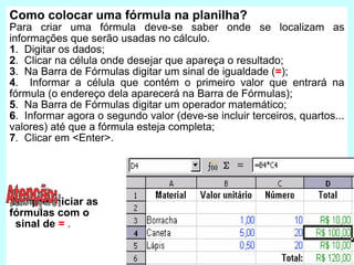 Como colocar uma fórmula na planilha? Para criar uma fórmula deve-se saber onde se localizam as informações que serão usadas no cálculo. 1 .  Digitar os dados; 2 .  Clicar na célula onde desejar que apareça o resultado ; 3 .  Na Barra de Fórmulas digitar um sinal de igualdade ( = ); 4 .  Informar a célula que contém o primeiro valor que entrará na fórmula (o endereço dela aparecerá na Barra de Fórmulas); 5 .  Na Barra de Fórmulas digitar um operador matemático; 6 .  Informar agora o segundo valor (deve-se incluir terceiros, quartos... valores) até que a fórmula esteja completa; 7 .  Clicar em <Enter>. Sempre iniciar as  fórmulas com o  sinal de  =   . Atenção: 