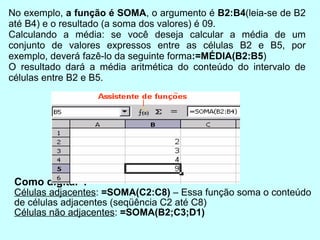 Como digitar ? Células adjacentes :  =SOMA(C2:C8)  – Essa função soma o conteúdo de células adjacentes (seqüência C2 até C8) ‏ Células não adjacentes :  =SOMA(B2;C3;D1) ‏ No exemplo,  a função é SOMA , o argumento é  B2:B4 (leia-se de B2 até B4) e o resultado (a soma dos valores) é 09.  Calculando a média: se você deseja calcular a média de um conjunto de valores expressos entre as células B2 e B5, por exemplo, deverá fazê-lo da seguinte forma :=MÉDIA(B2:B5 )  O resultado dará a média aritmética do conteúdo do intervalo de células entre B2 e B5. 