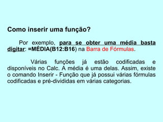 Como inserir uma função? Por exemplo,  para se obter uma média basta digitar :  =MÉDIA(B12:B16 ) na  Barra de Fórmulas . Várias funções já estão codificadas e disponíveis no Calc. A média é uma delas. Assim, existe o comando Inserir - Função que já possui várias fórmulas codificadas e pré-divididas em várias categorias. 