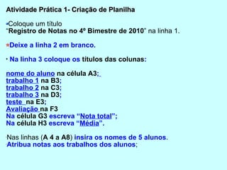 Atividade Prática 1- Criação de Planilha Coloque um título  “ Registro de Notas no 4º Bimestre de 2010 ” na linha 1. Deixe a linha 2 em branco. Na linha 3 coloque os  títulos das colunas :  nome do aluno   na célula A3 ;   trabalho 1   na B3 ;  trabalho 2   na C3 ;  trabalho 3   na D3 ;  teste  na E3 ;  Avaliação  na F3   Na  célula G3  escreva “ Nota total ”;  Na  célula H3  escreva “ Média ”. Nas linhas ( A 4 a A8 )  insira os nomes de 5 alunos .  Atribua notas aos trabalhos dos alunos ; 