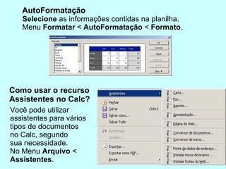 AutoFormatação Selecione  as informações contidas na planilha.  Menu  Formatar  <  AutoFormatação  <  Formato .  Como usar o recurso  Assistentes no Calc? Você pode utilizar  assistentes para vários tipos de documentos  no Calc, segundo sua necessidade.  No Menu  Arquivo  < Assistentes . 