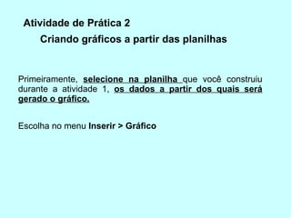 Criando gráficos a partir das planilhas  Escolha no menu  Inserir > Gráﬁco  Primeiramente,  selecione na planilha  que você construiu durante a atividade 1,  os dados a partir dos quais será gerado o gráﬁco. Atividade de Prática 2 