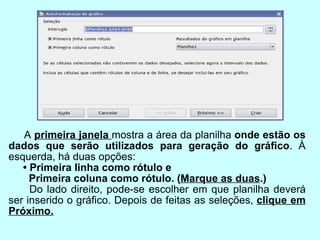 A  primeira janela  mostra a área da planilha  onde estão os dados que serão utilizados para geração do gráﬁco . À esquerda, há duas opções: •  Primeira linha como rótulo e  Primeira coluna como rótulo. ( Marque as duas .) Do lado direito, pode-se escolher em que planilha deverá ser inserido o gráﬁco. Depois de feitas as seleções,  clique em Próximo. 