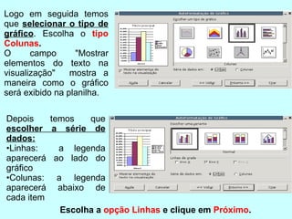 Depois temos que  escolher a série de dados: • Linhas:  a legenda aparecerá ao lado do gráﬁco • Colunas: a legenda aparecerá abaixo de cada item Logo em seguida temos que  selecionar o tipo de gráﬁco . Escolha o  tipo Colunas . O campo "Mostrar elementos do texto na visualização"  mostra a maneira como o gráﬁco será exibido na planilha. Escolha a  opção Linhas  e clique em  Próximo .  