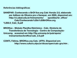 Referências bibliográficas SANEPAR. Conhecendo o BrOf fice.org Calc Versão 2.0, elaborado  por Adilson de Oliveira pra a Sanepar, em 2005, disponível em:  http://ci.ufpel.edu.br/treinamento/ apostilas/br_office/ Calc/Conhecendo%20o%20BrOffice.org%202.0_Calc_S.pdf BROffice - Módulo Planilha Eletrônica - Calc. Diretoria de  Transferência de Tecnologia - Centro de Computação-Unicamp,  acessível em http://ftp.unicamp.br/pub/apoio/ treinamentos/broffice/calc_2.0.pdf CONTI, Fátima. BROffice.org Calc. UFPA. Disponível em:  http://www.cultura.ufpa.br/dicas/open/calc-gra.htm . 
