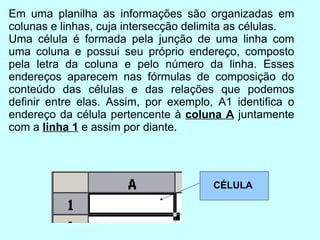 Em uma planilha as informações são organizadas em colunas e linhas, cuja intersecção delimita as células. Uma célula é formada pela junção de uma linha com uma coluna e possui seu próprio endereço, composto pela letra da coluna e pelo número da linha. Esses endereços aparecem nas fórmulas de composição do conteúdo das células e das relações que podemos definir entre elas. Assim, por exemplo, A1 identifica o endereço da célula pertencente à  coluna A  juntamente com a  linha 1  e assim por diante. CÉLULA 