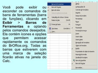 Você pode exibir ou esconder os comandos da barra de ferramentas (barra de funções), clicando em  Exibir  >  Barras de Ferramentas  e optando pelos comandos desejados. Ela contém ícones e opções que permitem acessar rapidamente os comandos do BrOffice.org. Todas as barras que estiverem com uma marca de seleção ficarão ativas na janela do Calc. 