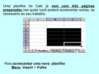Uma planilha do Calc já  vem com três páginas preparadas  nas quais você poderá acrescentar outras, se necessário ao seu trabalho. Para  acrescentar uma nova  planilha Menu   Inserir  >  Folha   