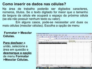 Como inserir os dados nas células? Na área de trabalho poderão ser digitados caracteres, números, títulos. Se o texto digitado for maior que o tamanho da largura da célula ele ocupará o espaço da próxima célula (se ela não possuir nenhum texto ou valor).  Em alguns casos, pode-se necessitar unir duas ou mais células (mesclar células). Escolha a opção de menu  Formatar > Mesclar Células.   Para desfazer  a união, selecione a área em questão e  desmarque a opção  de menu  Formatar >Mesclar Células. 