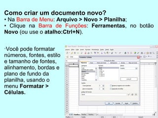 Como criar um documento novo? •  Na  Barra de Menu :  Arquivo > Novo > Planilha ; •  Clique na  Barra de Funções :  Ferramentas , no botão  Novo  (ou use o  atalho:Ctrl+N ). Você pode formatar números, fontes, estilo e tamanho de fontes, alinhamento, bordas e plano de fundo da planilha, usando o menu  Formatar > Células. 