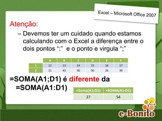 Atenção:
– Devemos ter um cuidado quando estamos
calculando com o Excel a diferença entre o
dois pontos “:” e o ponto e virgula “;”
=SOMA(A1;D1) é diferente da
=SOMA(A1:D1)
A B C D E F
1 12 13 14 15 16 17
2 21 43 30 50 26 39
=Soma(A1;D1) =SOMA(A1:D1)
27 54
 
