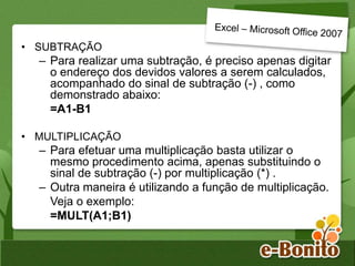 • SUBTRAÇÃO
– Para realizar uma subtração, é preciso apenas digitar
o endereço dos devidos valores a serem calculados,
acompanhado do sinal de subtração (-) , como
demonstrado abaixo:
=A1-B1
• MULTIPLICAÇÃO
– Para efetuar uma multiplicação basta utilizar o
mesmo procedimento acima, apenas substituindo o
sinal de subtração (-) por multiplicação (*) .
– Outra maneira é utilizando a função de multiplicação.
Veja o exemplo:
=MULT(A1;B1)
 