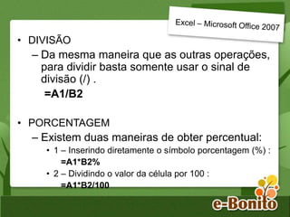 • DIVISÃO
– Da mesma maneira que as outras operações,
para dividir basta somente usar o sinal de
divisão (/) .
=A1/B2
• PORCENTAGEM
– Existem duas maneiras de obter percentual:
• 1 – Inserindo diretamente o símbolo porcentagem (%) :
=A1*B2%
• 2 – Dividindo o valor da célula por 100 :
=A1*B2/100
 