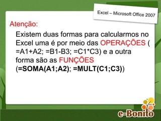 Atenção:
Existem duas formas para calcularmos no
Excel uma é por meio das OPERAÇÕES (
=A1+A2; =B1-B3; =C1*C3) e a outra
forma são as FUNÇÕES
(=SOMA(A1;A2); =MULT(C1;C3))
 