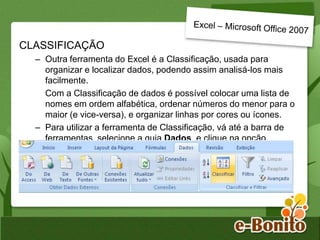 CLASSIFICAÇÃO
– Outra ferramenta do Excel é a Classificação, usada para
organizar e localizar dados, podendo assim analisá-los mais
facilmente.
Com a Classificação de dados é possível colocar uma lista de
nomes em ordem alfabética, ordenar números do menor para o
maior (e vice-versa), e organizar linhas por cores ou ícones.
– Para utilizar a ferramenta de Classificação, vá até a barra de
ferramentas, selecione a guia Dados, e clique na opção
Classificar.
 