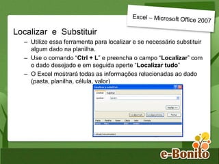 Localizar e Substituir
– Utilize essa ferramenta para localizar e se necessário substituir
algum dado na planilha.
– Use o comando “Ctrl + L” e preencha o campo “Localizar” com
o dado desejado e em seguida aperte “Localizar tudo”
– O Excel mostrará todas as informações relacionadas ao dado
(pasta, planilha, célula, valor)
 