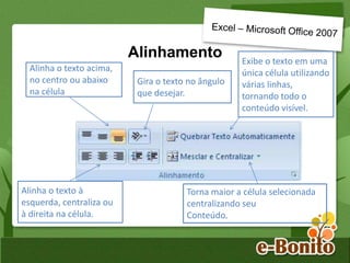 Alinhamento
Alinha o texto acima,
no centro ou abaixo
na célula
Gira o texto no ângulo
que desejar.
Exibe o texto em uma
única célula utilizando
várias linhas,
tornando todo o
conteúdo visível.
Alinha o texto à
esquerda, centraliza ou
à direita na célula.
Torna maior a célula selecionada
centralizando seu
Conteúdo.
 