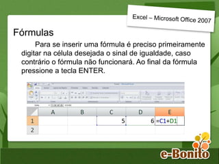 Fórmulas
Para se inserir uma fórmula é preciso primeiramente
digitar na célula desejada o sinal de igualdade, caso
contrário o fórmula não funcionará. Ao final da fórmula
pressione a tecla ENTER.
 