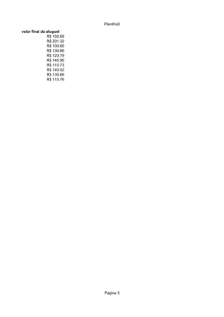 Planilha3
valor final do aluguel
               R$ 150.99
               R$ 201.32
               R$ 100.66
               R$ 130.86
               R$ 120.79
               R$ 145.96
               R$ 110.73
               R$ 140.92
               R$ 130.86
               R$ 115.76




                           Página 5
 