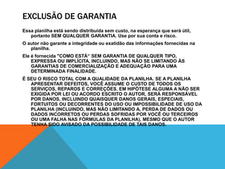 Exclusão de GarantiaEssa planilha está sendo distribuída sem custo, na esperança que será útil, portanto SEM QUALQUER GARANTIA. Use por sua conta e risco.O autor não garante a integridade ou exatidão das informações fornecidas na planilha.Ele é fornecida "COMO ESTÁ“ SEM GARANTIA DE QUALQUER TIPO, EXPRESSA OU IMPLÍCITA, INCLUINDO, MAS NÃO SE LIMITANDO ÀS GARANTIAS DE COMERCIALIZAÇÃO E ADEQUAÇÃO PARA UMA DETERMINADA FINALIDADE.É SEU O RISCO TOTAL COM A QUALIDADE DA PLANILHA. SE A PLANILHA APRESENTAR DEFEITOS, VOCÊ ASSUME O CUSTO DE TODOS OS SERVIÇOS, REPAROS E CORREÇÕES. EM HIPÓTESE ALGUMA A NÃO SER EXIGIDA POR LEI OU ACORDO ESCRITO O AUTOR, SERÁ RESPONSÁVEL POR DANOS, INCLUINDO QUAISQUER DANOS GERAIS, ESPECIAIS, FORTUITOS OU DECORRENTES DO USO OU IMPOSSIBILIDADE DE USO DA PLANILHA (INCLUINDO, MAS NÃO LIMITANDO A, PERDA DE DADOS OU DADOS INCORRETOS OU PERDAS SOFRIDAS POR VOCÊ OU TERCEIROS OU UMA FALHA NAS FÓRMULAS DA PLANILHA), MESMO QUE O AUTOR TENHA SIDO AVISADO DA POSSIBILIDADE DE TAIS DANOS.