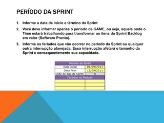 Período da sprintInforme a data de início e término da SprintVocê deve informar apenas o período de GAME, ou seja, aquele onde o Time estará trabalhando para transformar os itens do Sprint Backlog em valor (Software Pronto).Informe os feriados que vão ocorrer no período da Sprint ou qualquer outra interrupção planejada. Essa interrupção afetará o tamanho da Sprint e consequentemente sua capacidade.