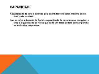 capacidadeA capacidade do time é definida pela quantidade de horas máxima que o time pode produzir.Isso envolve a duração da Sprint, a quantidade de pessoas que compõem o time e a quantidade de horas que cada um deles poderá dedicar por dia as atividades do projeto.