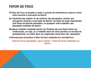 Fator de focoO Fator de Foco se propõe a medir o quanto de interferência externa o time sofre durante a execução da Sprint.As interferências podem vir de estórias não planejadas, tarefas que emergiram durante a execução da Sprint, correção de bugs importantes (hot fixes) de Sprints passadas, ou qualquer outro trabalho não planejado realizado da Sprint.Qualquer trabalho realizado dentro do Timebox de uma Sprint deve ser evidenciado, ou seja, ou o trabalho deve ter sido previsto na reunião de planejamento, ou então deve ser registrado como item não  planejado.A fórmula para encontrar o fator de foco realizado em uma Sprint é:Total de horas planejadas  para a Sprint  / Total de horas realizadas na Sprint