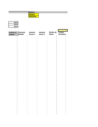 MOEDA
                              R$-Real
                              US$-Dólar


      #DIV/0!
      #DIV/0!
      #DIV/0!

                                                                                     -
CHAMADA DE       MARGEM       MARGEM          MARGEM          Direito de    Custos
MARGEM           MÍNIMA       INICIAL-V       INICIAL-C       Sacar         Corretora
             -            -               -               -             -            -
             -            -               -               -             -            -
             -            -               -               -             -            -
             -            -               -               -             -            -
             -            -               -               -             -            -
             -            -               -               -             -            -
             -            -               -               -             -            -
             -            -               -               -             -            -
             -            -               -               -             -            -
             -            -               -               -             -            -
             -            -               -               -             -            -
             -            -               -               -             -            -
             -            -               -               -             -            -
             -            -               -               -             -            -
             -            -               -               -             -            -
             -            -               -               -             -            -
             -            -               -               -             -            -
             -            -               -               -             -            -
             -            -               -               -             -            -
             -            -               -               -             -            -
             -            -               -               -             -            -
             -            -               -               -             -            -
             -            -               -               -             -            -
             -            -               -               -             -            -
             -            -               -               -             -            -
             -            -               -               -             -            -
             -            -               -               -             -            -
             -            -               -               -             -            -
             -            -               -               -             -            -
             -            -               -               -             -            -
             -            -               -               -             -            -
             -            -               -               -             -            -
             -            -               -               -             -            -
             -            -               -               -             -            -
             -            -               -               -             -            -
             -            -               -               -             -            -
             -            -               -               -             -            -
             -            -               -               -             -            -
             -            -               -               -             -            -
             -            -               -               -             -            -
             -            -               -               -             -            -
 