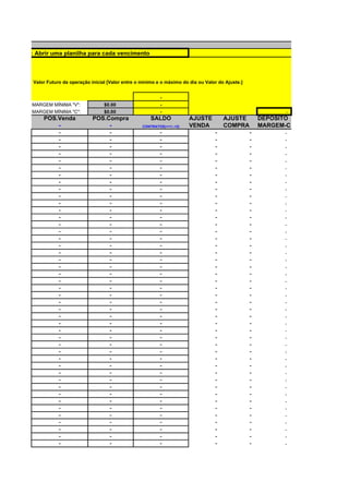 Observação: Abrir uma planilha para cada vencimento



            Valor Futuro da operação inicial [Valor entre o mínimo e o máximo do dia ou Valor do Ajuste.]


                                                                    -
           MARGEM MÍNIMA "V":              $0.00                    -
           MARGEM MÍNIMA "C":              $0.00                    -                                                 -
                POS.Venda             POS.Compra                SALDO            AJUSTE         AJUSTE          DEPÓSITO
                    -                      -                CONTRATOS(+=1;-=2)   VENDA          COMPRA          MARGEM-C
                    -                      -                        -                       -               -         -
                    -                      -                        -                       -               -         -
                    -                      -                        -                       -               -         -
                    -                      -                        -                       -               -         -
                    -                      -                        -                       -               -         -
                    -                      -                        -                       -               -         -
                    -                      -                        -                       -               -         -
                    -                      -                        -                       -               -         -
                    -                      -                        -                       -               -         -
                    -                      -                        -                       -               -         -
                    -                      -                        -                       -               -         -
                    -                      -                        -                       -               -         -
                    -                      -                        -                       -               -         -
                    -                      -                        -                       -               -         -
                    -                      -                        -                       -               -         -
                    -                      -                        -                       -               -         -
                    -                      -                        -                       -               -         -
                    -                      -                        -                       -               -         -
                    -                      -                        -                       -               -         -
                    -                      -                        -                       -               -         -
                    -                      -                        -                       -               -         -
                    -                      -                        -                       -               -         -
                    -                      -                        -                       -               -         -
                    -                      -                        -                       -               -         -
                    -                      -                        -                       -               -         -
                    -                      -                        -                       -               -         -
                    -                      -                        -                       -               -         -
                    -                      -                        -                       -               -         -
                    -                      -                        -                       -               -         -
                    -                      -                        -                       -               -         -
                    -                      -                        -                       -               -         -
                    -                      -                        -                       -               -         -
                    -                      -                        -                       -               -         -
                    -                      -                        -                       -               -         -
                    -                      -                        -                       -               -         -
                    -                      -                        -                       -               -         -
                    -                      -                        -                       -               -         -
                    -                      -                        -                       -               -         -
                    -                      -                        -                       -               -         -
                    -                      -                        -                       -               -         -
                    -                      -                        -                       -               -         -
                    -                      -                        -                       -               -         -
                    -                      -                        -                       -               -         -
                    -                      -                        -                       -               -         -
                    -                      -                        -                       -               -         -
 