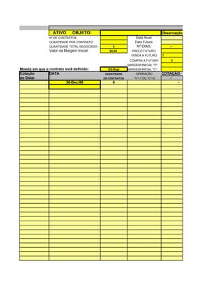 ATIVO      OBJETO:                                                Observação: Abrir uma planilha par
                Nº DE CONTRATOS:                                 Data Atual:
                QUANTIDADE POR CONTRATO:                         Data Futura:
                QUANTIDADE TOTAL NEGOCIADO:        0               Nº DIAS:             -
                Valor da Margem Inicial:         $0.00         PREÇO FUTURO:
                                                               VENDA A FUTURO       1
                                                              COMPRA A FUTURO            2
                                                             MARGEM IINICIAL "V":
Moeda em que o contrato está definido:          R$-Real      MARGEM INICIAL "C":
Cotação        DATA                            QUANTIDADE         OPERAÇÃO          COTAÇÃO
do Dólar                                      DE CONTRATOS       "V"=1 OU "C"=2        -
                        30-Dec-99                  0                                      -
 