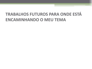 TRABALHOS FUTUROS PARA ONDE ESTÁ ENCAMINHANDO O MEU TEMA