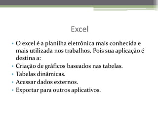                                ExcelO excel é a planilhaeletrônicamaisconhecida e maisutilizadanostrabalhos. Pois sua aplicação é destina a:Criação de gráficosbaseadosnastabelas.Tabelasdinâmicas.Acessar dados externos.Exportarparaoutrosaplicativos.