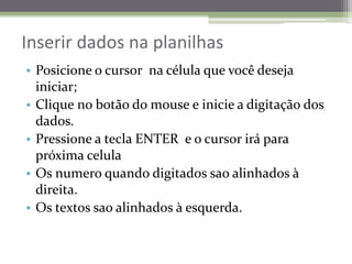 Inserir dados naplanilhasPosicione o cursor  nacélulaquevocêdesejainiciar;Clique no botão do mouse e inicie a digitação dos dados.Pressione a tecla ENTER  e o cursor iráparapróximacelulaOs numeroquandodigitadossaoalinhados à direita.Os textossaoalinhados à esquerda.